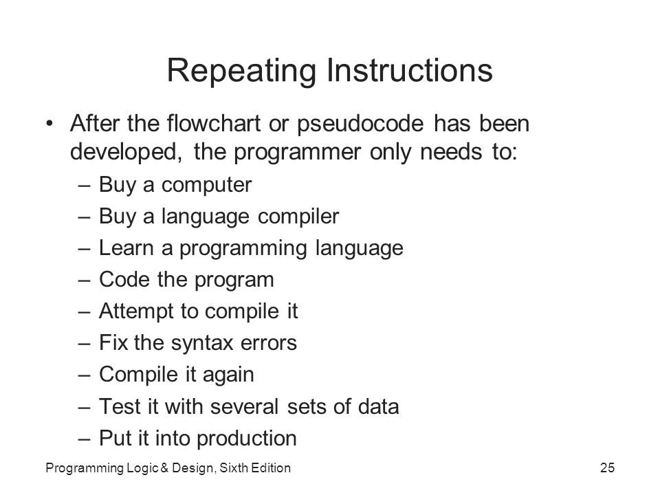Repeating Instructions After the flowchart or pseudocode has been developed, the programmer only needs to: –Buy a computer –Buy a language compiler –Learn a programming language –Code the program –Attempt to compile it –Fix the syntax errors –Compile it again –Test it with several sets of data –Put it into production Programming Logic & Design, Sixth Edition25