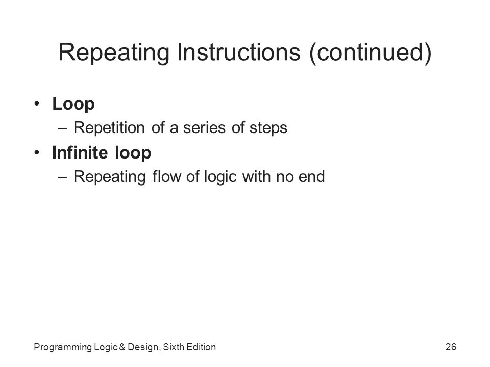 Repeating Instructions (continued) Loop –Repetition of a series of steps Infinite loop –Repeating flow of logic with no end Programming Logic & Design, Sixth Edition26