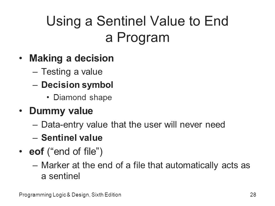 Using a Sentinel Value to End a Program Making a decision –Testing a value –Decision symbol Diamond shape Dummy value –Data-entry value that the user will never need –Sentinel value eof ( end of file ) –Marker at the end of a file that automatically acts as a sentinel Programming Logic & Design, Sixth Edition28