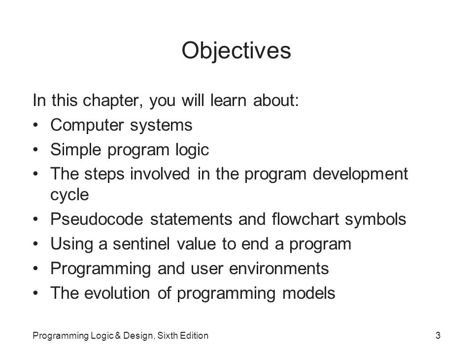 Objectives In this chapter, you will learn about: Computer systems Simple program logic The steps involved in the program development cycle Pseudocode statements and flowchart symbols Using a sentinel value to end a program Programming and user environments The evolution of programming models Programming Logic & Design, Sixth Edition3
