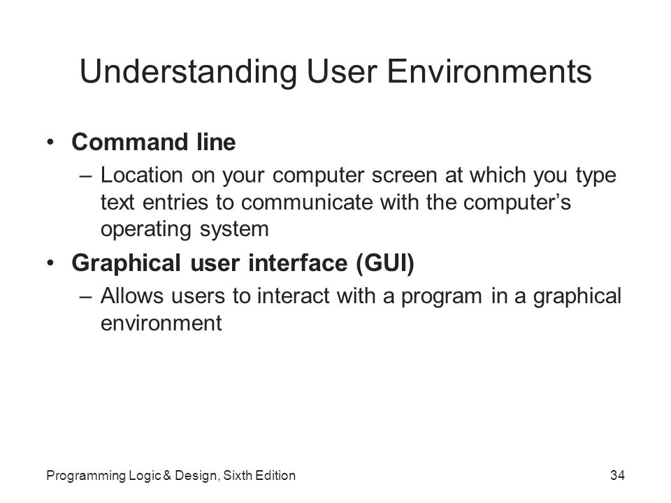 Understanding User Environments Command line –Location on your computer screen at which you type text entries to communicate with the computer’s operating system Graphical user interface (GUI) –Allows users to interact with a program in a graphical environment Programming Logic & Design, Sixth Edition34