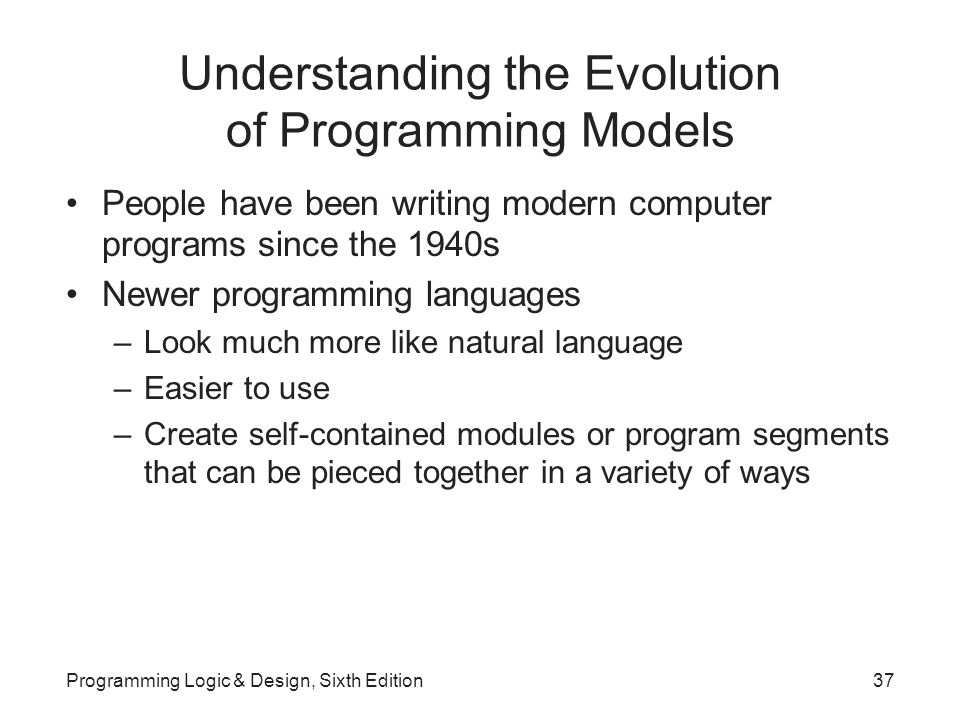 Understanding the Evolution of Programming Models People have been writing modern computer programs since the 1940s Newer programming languages –Look much more like natural language –Easier to use –Create self-contained modules or program segments that can be pieced together in a variety of ways Programming Logic & Design, Sixth Edition37