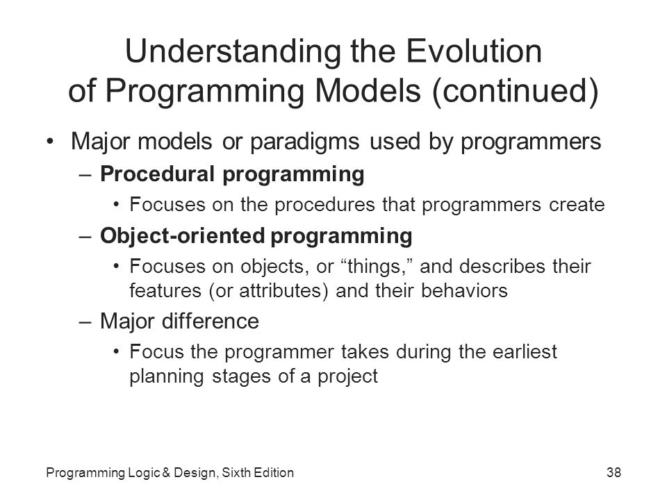 Understanding the Evolution of Programming Models (continued) Major models or paradigms used by programmers –Procedural programming Focuses on the procedures that programmers create –Object-oriented programming Focuses on objects, or things, and describes their features (or attributes) and their behaviors –Major difference Focus the programmer takes during the earliest planning stages of a project Programming Logic & Design, Sixth Edition38