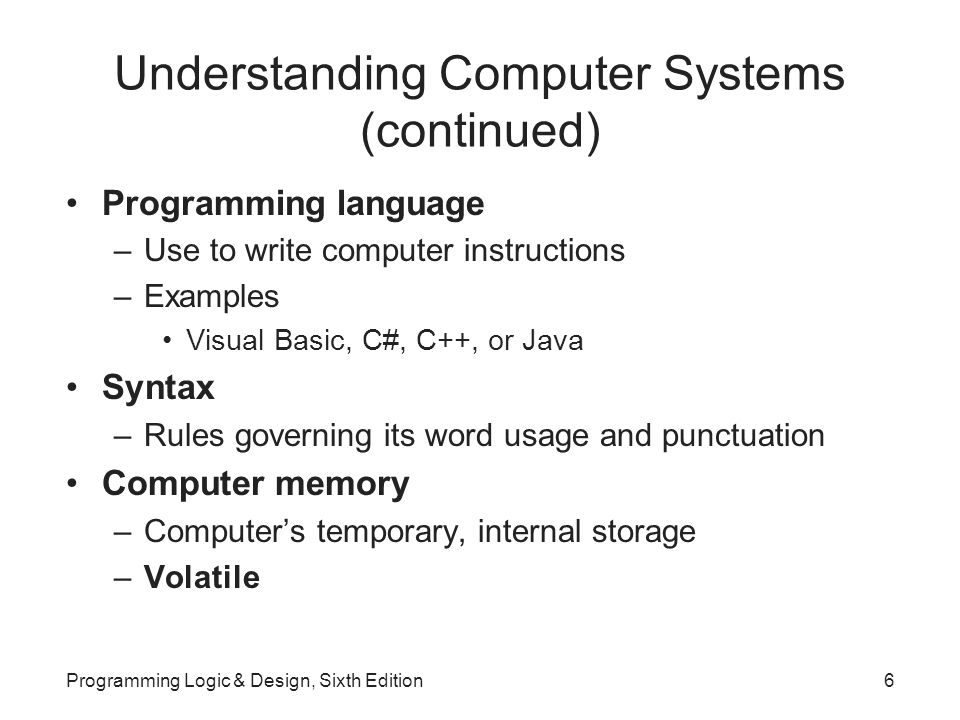 Understanding Computer Systems (continued) Programming language –Use to write computer instructions –Examples Visual Basic, C#, C++, or Java Syntax –Rules governing its word usage and punctuation Computer memory –Computer’s temporary, internal storage –Volatile Programming Logic & Design, Sixth Edition6