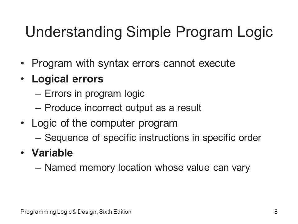 Understanding Simple Program Logic Program with syntax errors cannot execute Logical errors –Errors in program logic –Produce incorrect output as a result Logic of the computer program –Sequence of specific instructions in specific order Variable –Named memory location whose value can vary Programming Logic & Design, Sixth Edition8