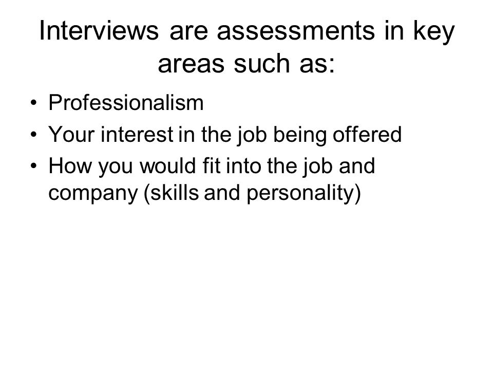 Interviews are assessments in key areas such as: Professionalism Your interest in the job being offered How you would fit into the job and company (skills and personality)