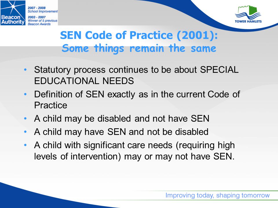 SEN Code of Practice (2001): Some things remain the same Statutory process continues to be about SPECIAL EDUCATIONAL NEEDS Definition of SEN exactly as in the current Code of Practice A child may be disabled and not have SEN A child may have SEN and not be disabled A child with significant care needs (requiring high levels of intervention) may or may not have SEN.