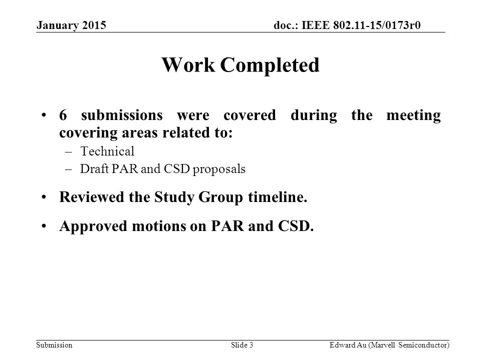 doc.: IEEE /0173r0 SubmissionSlide 3Edward Au (Marvell Semiconductor) Work Completed 6 submissions were covered during the meeting covering areas related to: –Technical –Draft PAR and CSD proposals Reviewed the Study Group timeline.