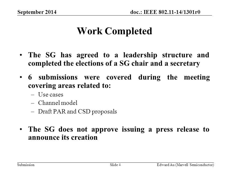 doc.: IEEE /1301r0 SubmissionSlide 4 September 2014 Edward Au (Marvell Semiconductor) Work Completed The SG has agreed to a leadership structure and completed the elections of a SG chair and a secretary 6 submissions were covered during the meeting covering areas related to: –Use cases –Channel model –Draft PAR and CSD proposals The SG does not approve issuing a press release to announce its creation