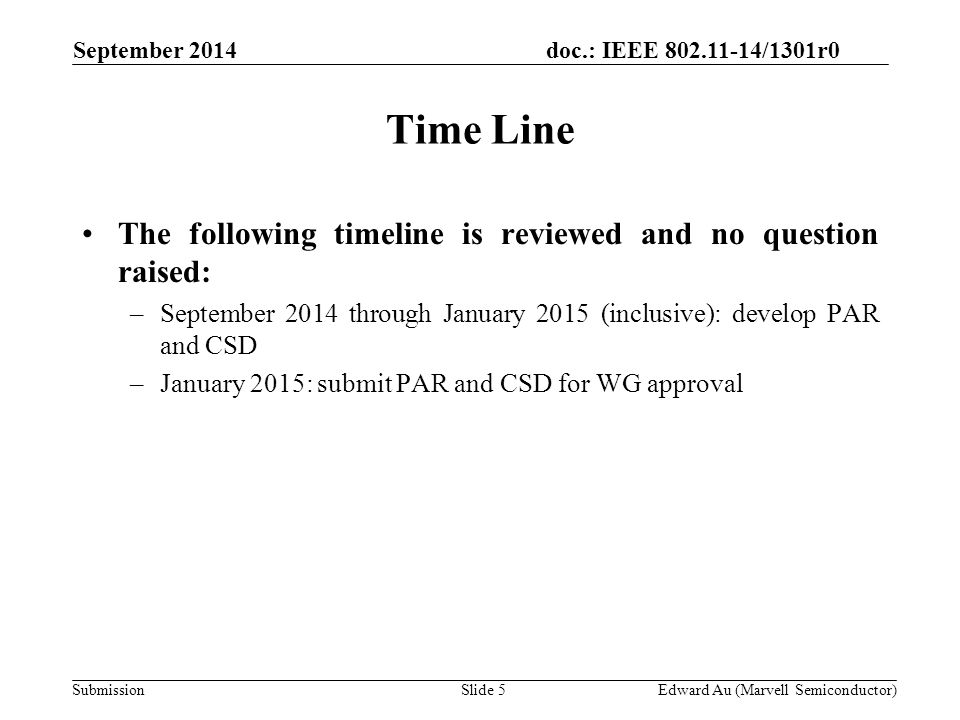 doc.: IEEE /1301r0 SubmissionSlide 5 September 2014 Edward Au (Marvell Semiconductor) Time Line The following timeline is reviewed and no question raised: –September 2014 through January 2015 (inclusive): develop PAR and CSD –January 2015: submit PAR and CSD for WG approval