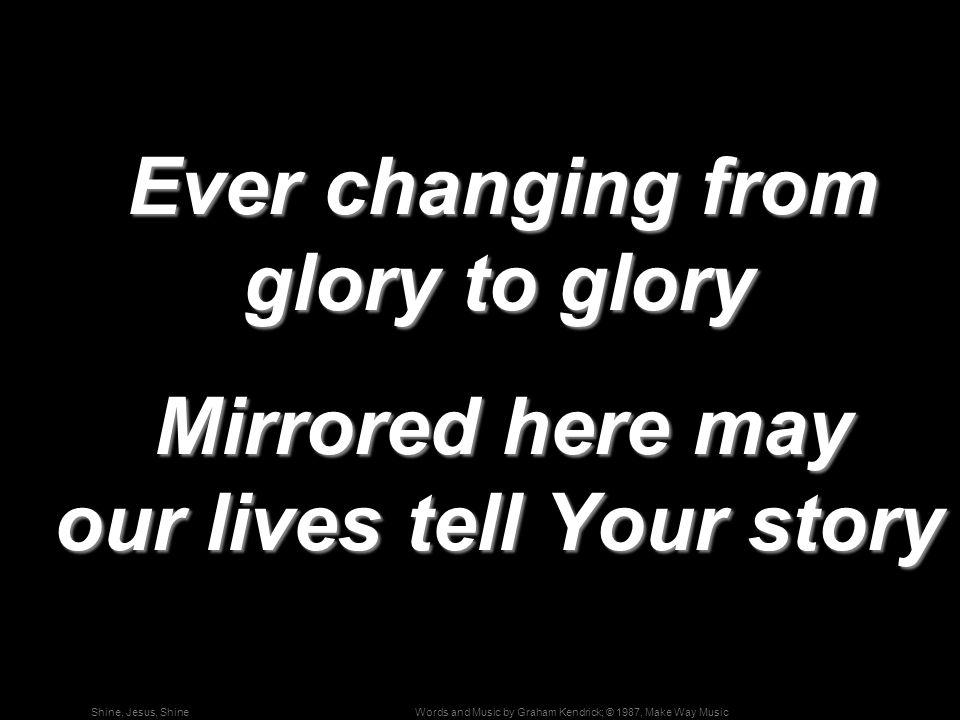 Words and Music by Graham Kendrick; © 1987, Make Way MusicShine, Jesus, Shine Ever changing from glory to glory Ever changing from glory to glory Mirrored here may our lives tell Your story Mirrored here may our lives tell Your story