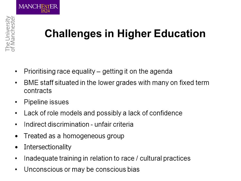 Challenges in Higher Education Prioritising race equality – getting it on the agenda BME staff situated in the lower grades with many on fixed term contracts Pipeline issues Lack of role models and possibly a lack of confidence Indirect discrimination - unfair criteria Treated as a homogeneous group Intersectionality Inadequate training in relation to race / cultural practices Unconscious or may be conscious bias