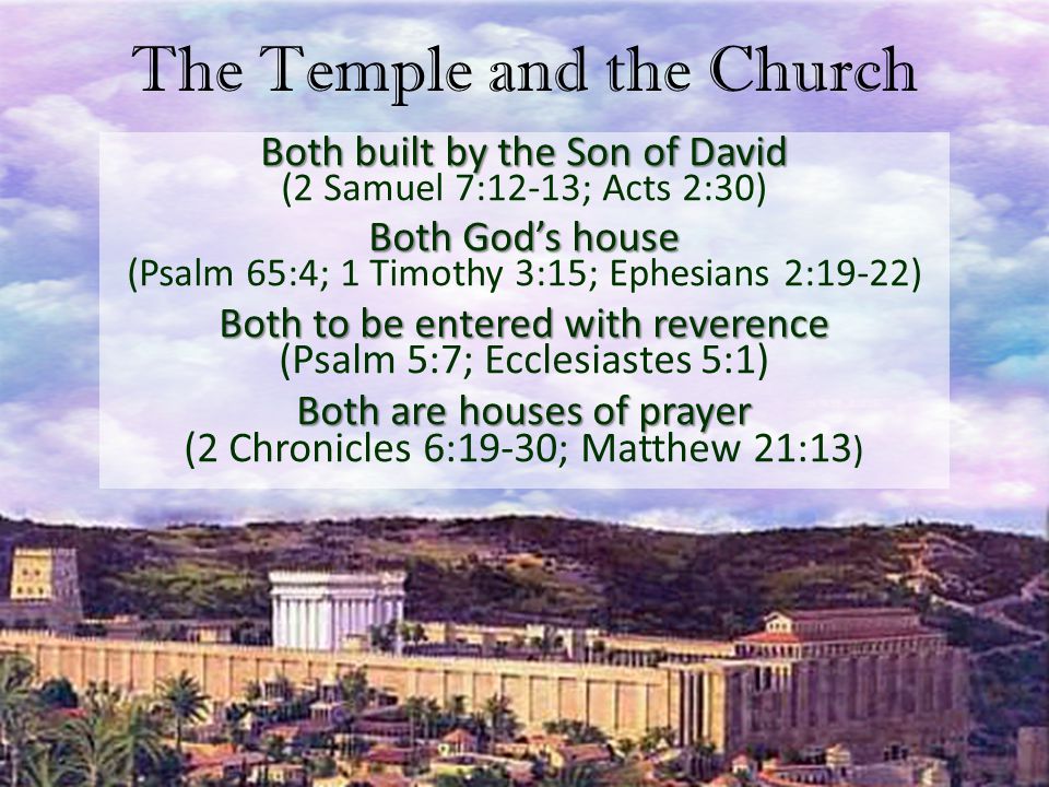 The Temple and the Church Both built by the Son of David Both built by the Son of David (2 Samuel 7:12-13; Acts 2:30) Both God’s house Both God’s house (Psalm 65:4; 1 Timothy 3:15; Ephesians 2:19-22) Both to be entered with reverence Both to be entered with reverence (Psalm 5:7; Ecclesiastes 5:1) Both are houses of prayer Both are houses of prayer (2 Chronicles 6:19-30; Matthew 21:13 )
