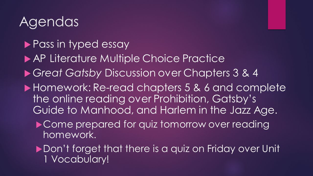 Agendas  Pass in typed essay  AP Literature Multiple Choice Practice  Great Gatsby Discussion over Chapters 3 & 4  Homework: Re-read chapters 5 & 6 and complete the online reading over Prohibition, Gatsby’s Guide to Manhood, and Harlem in the Jazz Age.