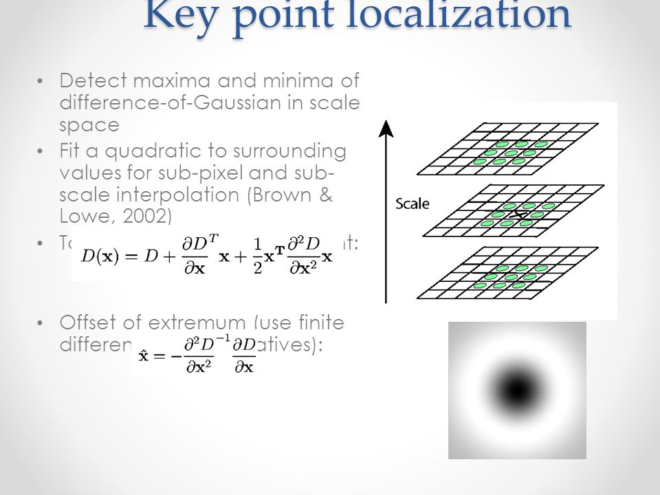 Key point localization Detect maxima and minima of difference-of-Gaussian in scale space Fit a quadratic to surrounding values for sub-pixel and sub- scale interpolation (Brown & Lowe, 2002) Taylor expansion around point: Offset of extremum (use finite differences for derivatives):