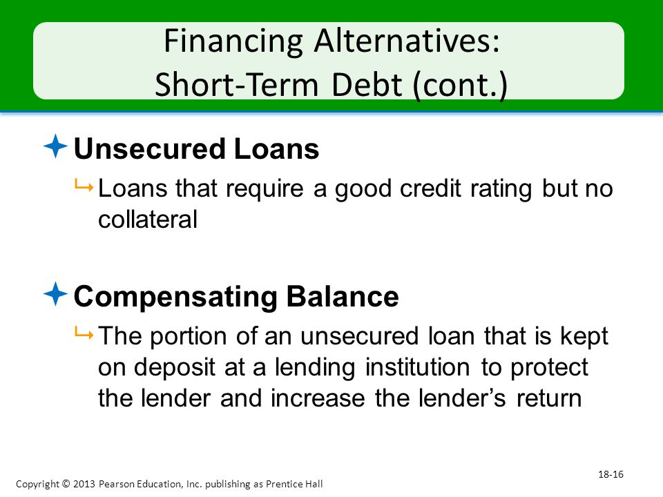 Financing Alternatives: Short-Term Debt (cont.)  Unsecured Loans  Loans that require a good credit rating but no collateral  Compensating Balance  The portion of an unsecured loan that is kept on deposit at a lending institution to protect the lender and increase the lender’s return Copyright © 2013 Pearson Education, Inc.