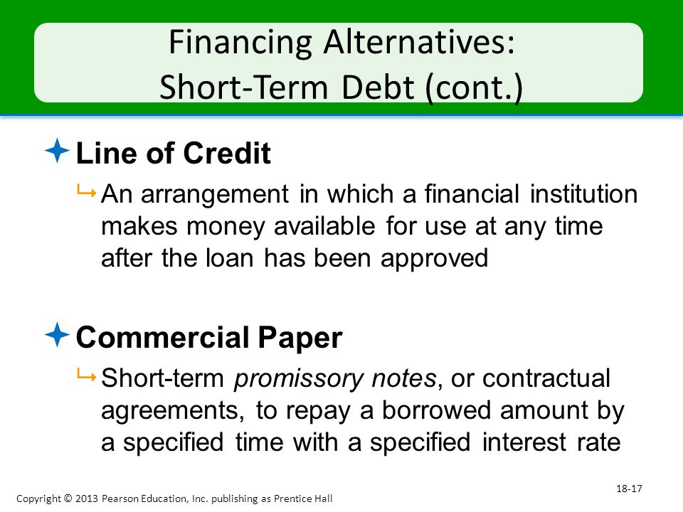 Financing Alternatives: Short-Term Debt (cont.)  Line of Credit  An arrangement in which a financial institution makes money available for use at any time after the loan has been approved  Commercial Paper  Short-term promissory notes, or contractual agreements, to repay a borrowed amount by a specified time with a specified interest rate Copyright © 2013 Pearson Education, Inc.