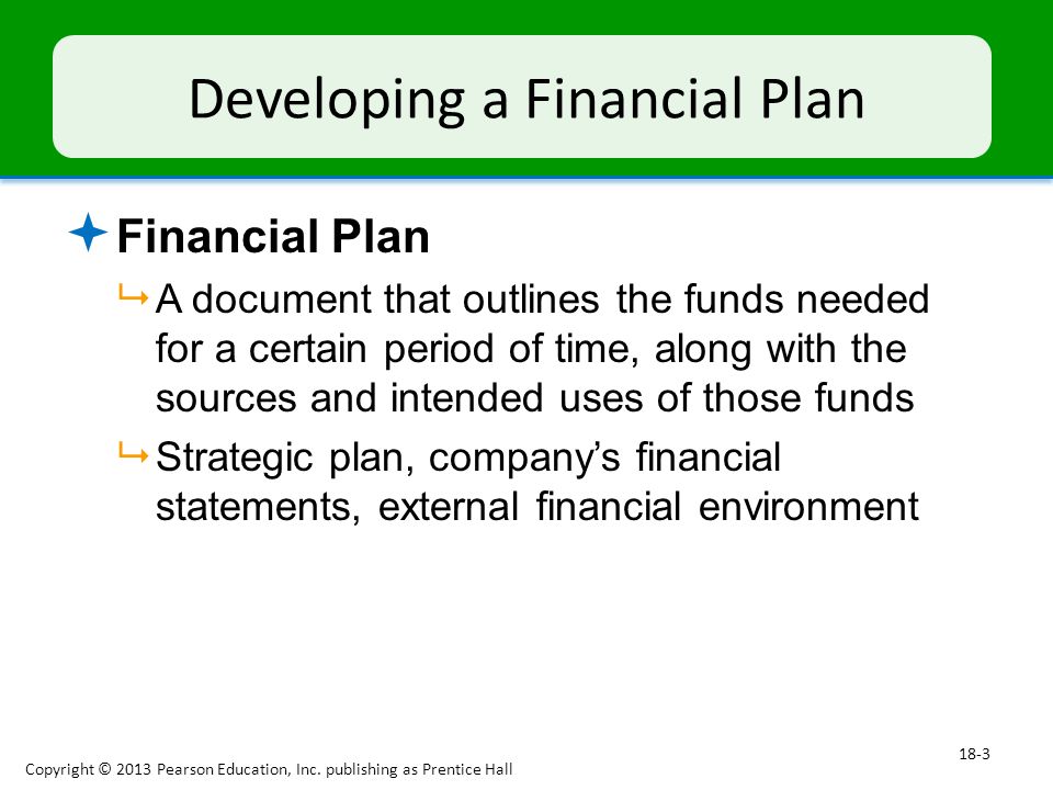 Developing a Financial Plan  Financial Plan  A document that outlines the funds needed for a certain period of time, along with the sources and intended uses of those funds  Strategic plan, company’s financial statements, external financial environment Copyright © 2013 Pearson Education, Inc.