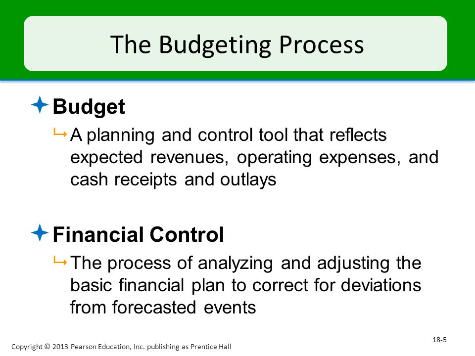 The Budgeting Process  Budget  A planning and control tool that reflects expected revenues, operating expenses, and cash receipts and outlays  Financial Control  The process of analyzing and adjusting the basic financial plan to correct for deviations from forecasted events Copyright © 2013 Pearson Education, Inc.