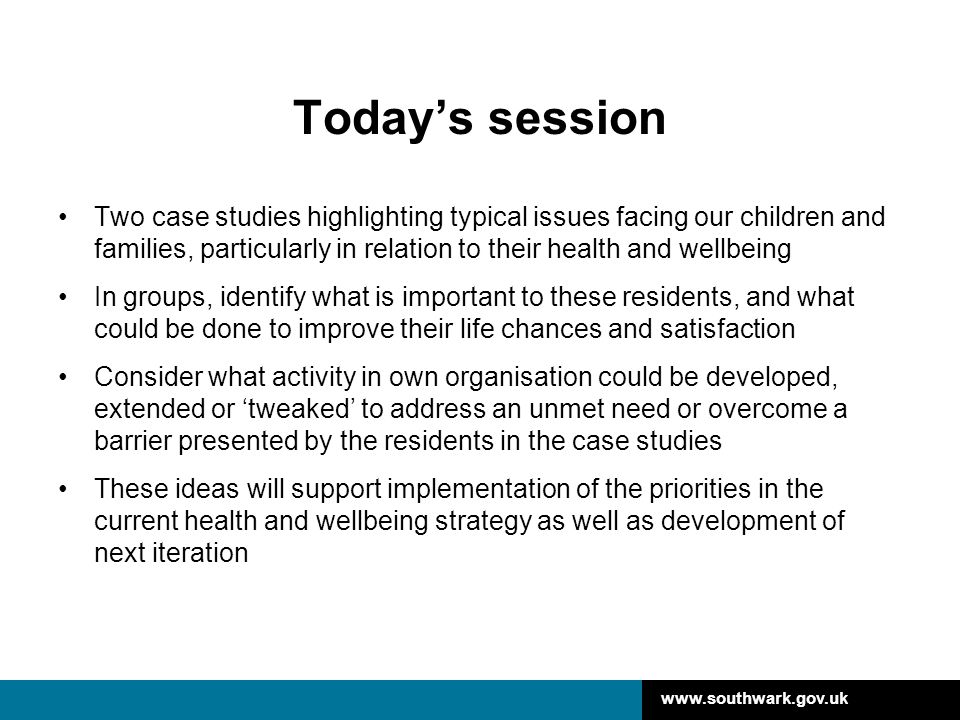 Today’s session Two case studies highlighting typical issues facing our children and families, particularly in relation to their health and wellbeing In groups, identify what is important to these residents, and what could be done to improve their life chances and satisfaction Consider what activity in own organisation could be developed, extended or ‘tweaked’ to address an unmet need or overcome a barrier presented by the residents in the case studies These ideas will support implementation of the priorities in the current health and wellbeing strategy as well as development of next iteration