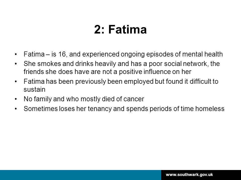2: Fatima Fatima – is 16, and experienced ongoing episodes of mental health She smokes and drinks heavily and has a poor social network, the friends she does have are not a positive influence on her Fatima has been previously been employed but found it difficult to sustain No family and who mostly died of cancer Sometimes loses her tenancy and spends periods of time homeless