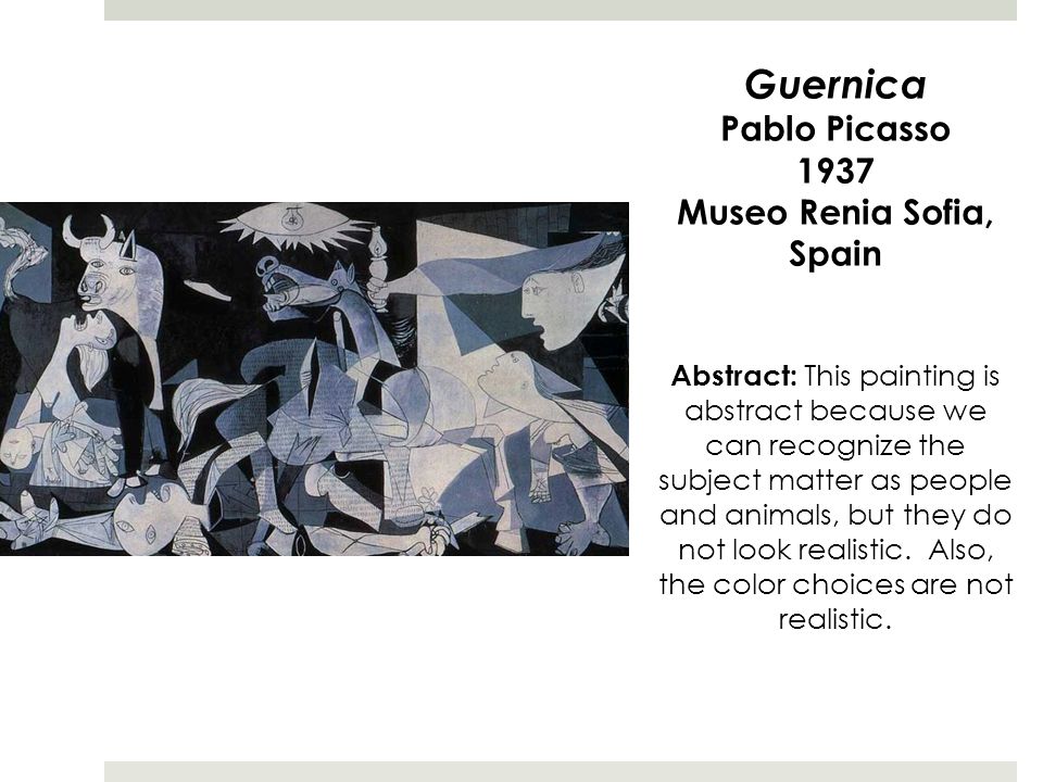 Guernica Pablo Picasso 1937 Museo Renia Sofia, Spain Abstract: This painting is abstract because we can recognize the subject matter as people and animals, but they do not look realistic.