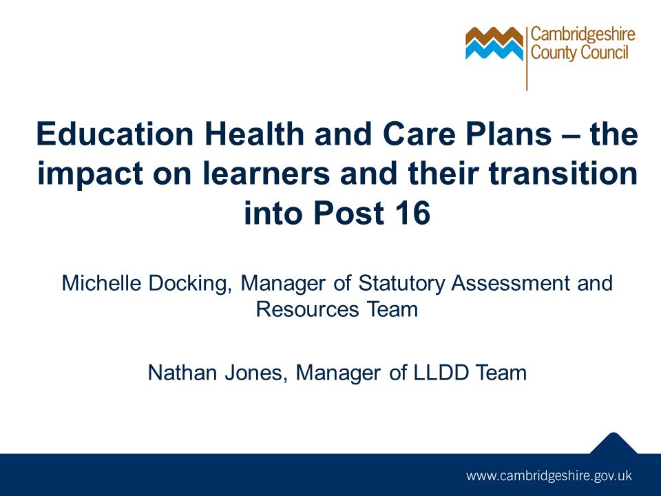 Education Health and Care Plans – the impact on learners and their transition into Post 16 Michelle Docking, Manager of Statutory Assessment and Resources Team Nathan Jones, Manager of LLDD Team
