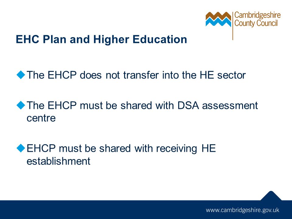EHC Plan and Higher Education  The EHCP does not transfer into the HE sector  The EHCP must be shared with DSA assessment centre  EHCP must be shared with receiving HE establishment
