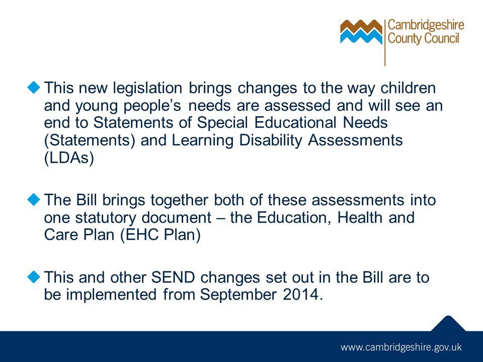  This new legislation brings changes to the way children and young people’s needs are assessed and will see an end to Statements of Special Educational Needs (Statements) and Learning Disability Assessments (LDAs)  The Bill brings together both of these assessments into one statutory document – the Education, Health and Care Plan (EHC Plan)  This and other SEND changes set out in the Bill are to be implemented from September 2014.