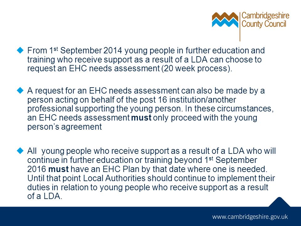 From 1 st September 2014 young people in further education and training who receive support as a result of a LDA can choose to request an EHC needs assessment (20 week process).