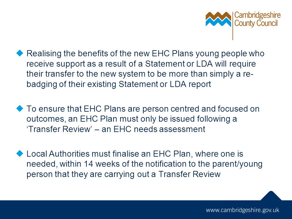  Realising the benefits of the new EHC Plans young people who receive support as a result of a Statement or LDA will require their transfer to the new system to be more than simply a re- badging of their existing Statement or LDA report  To ensure that EHC Plans are person centred and focused on outcomes, an EHC Plan must only be issued following a ‘Transfer Review’ – an EHC needs assessment  Local Authorities must finalise an EHC Plan, where one is needed, within 14 weeks of the notification to the parent/young person that they are carrying out a Transfer Review