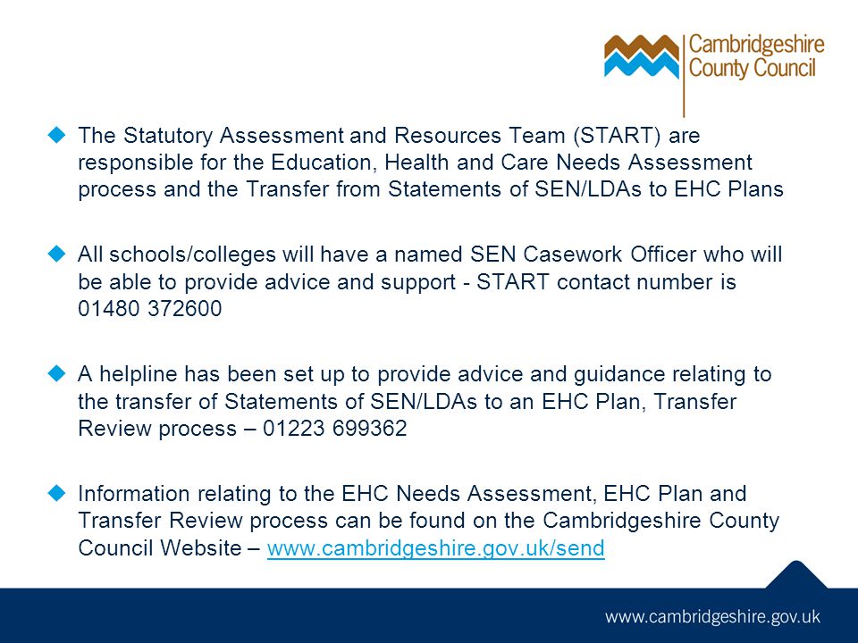  The Statutory Assessment and Resources Team (START) are responsible for the Education, Health and Care Needs Assessment process and the Transfer from Statements of SEN/LDAs to EHC Plans  All schools/colleges will have a named SEN Casework Officer who will be able to provide advice and support - START contact number is  A helpline has been set up to provide advice and guidance relating to the transfer of Statements of SEN/LDAs to an EHC Plan, Transfer Review process –  Information relating to the EHC Needs Assessment, EHC Plan and Transfer Review process can be found on the Cambridgeshire County Council Website –