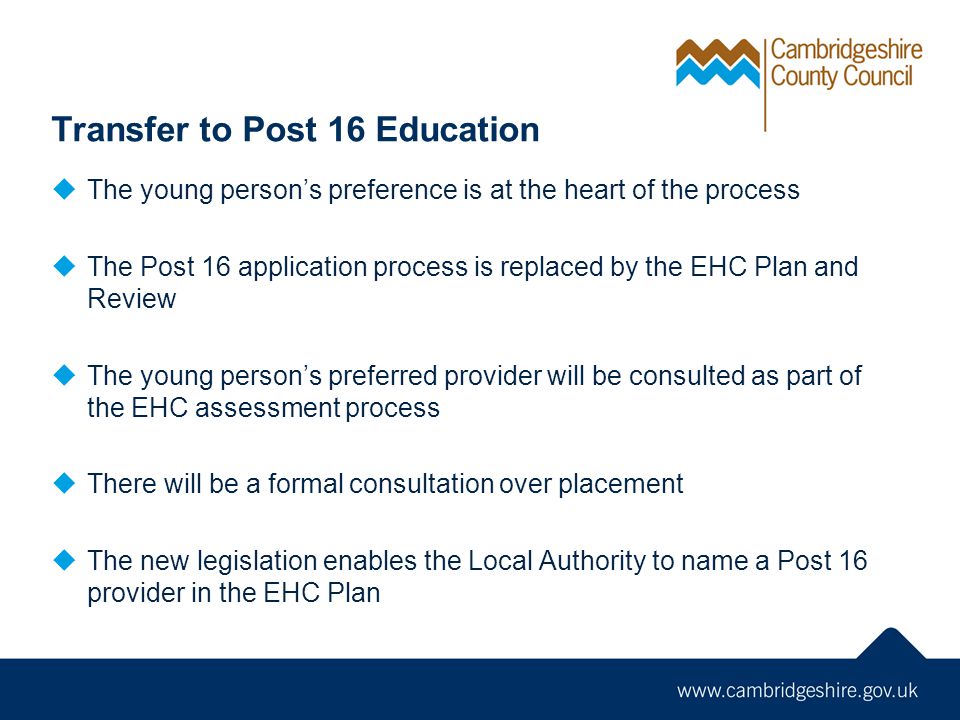 Transfer to Post 16 Education  The young person’s preference is at the heart of the process  The Post 16 application process is replaced by the EHC Plan and Review  The young person’s preferred provider will be consulted as part of the EHC assessment process  There will be a formal consultation over placement  The new legislation enables the Local Authority to name a Post 16 provider in the EHC Plan