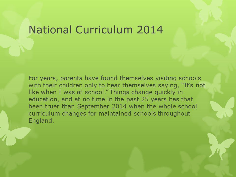 National Curriculum 2014 For years, parents have found themselves visiting schools with their children only to hear themselves saying, It’s not like when I was at school. Things change quickly in education, and at no time in the past 25 years has that been truer than September 2014 when the whole school curriculum changes for maintained schools throughout England.