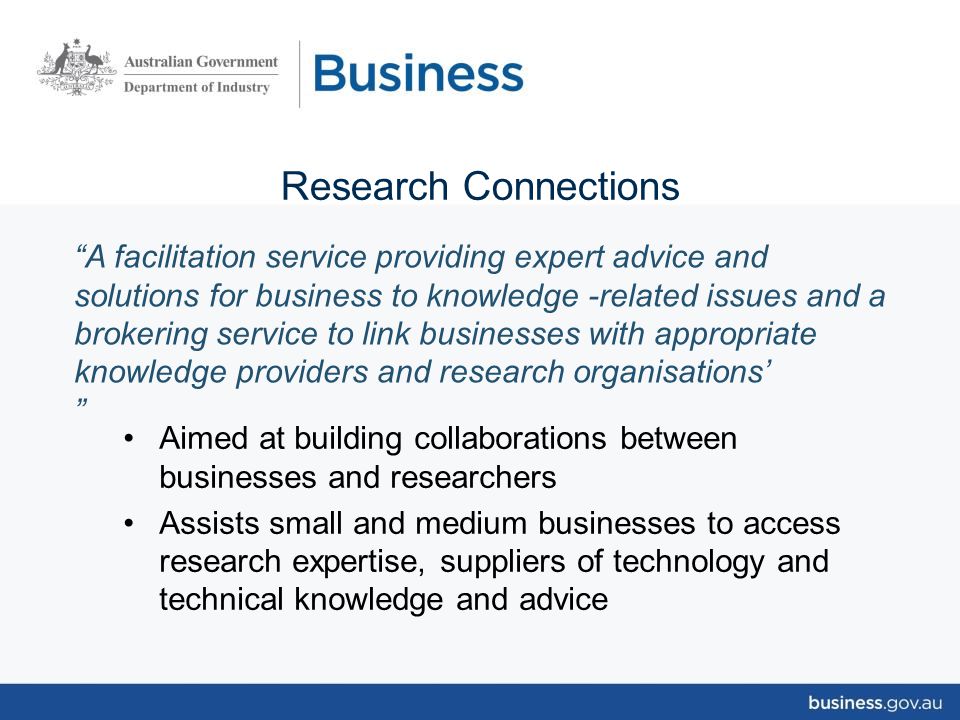 Research Connections Aimed at building collaborations between businesses and researchers Assists small and medium businesses to access research expertise, suppliers of technology and technical knowledge and advice A facilitation service providing expert advice and solutions for business to knowledge -related issues and a brokering service to link businesses with appropriate knowledge providers and research organisations’