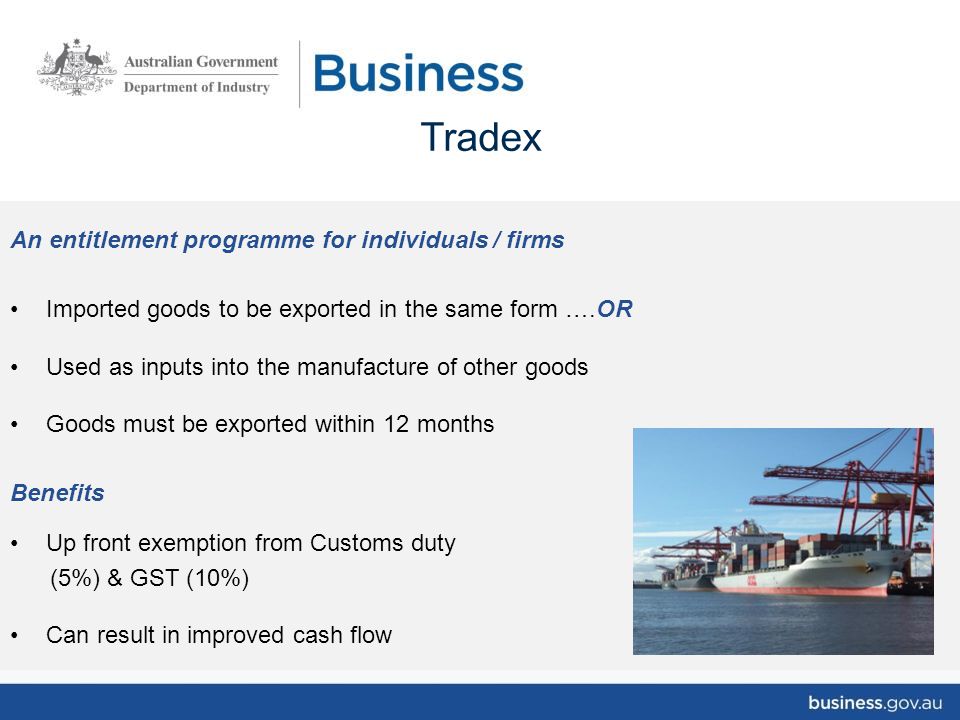 An entitlement programme for individuals / firms Imported goods to be exported in the same form ….OR Used as inputs into the manufacture of other goods Goods must be exported within 12 months Benefits Up front exemption from Customs duty (5%) & GST (10%) Can result in improved cash flow Tradex