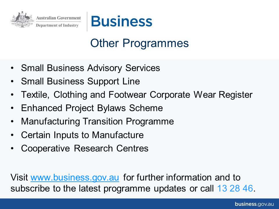 Small Business Advisory Services Small Business Support Line Textile, Clothing and Footwear Corporate Wear Register Enhanced Project Bylaws Scheme Manufacturing Transition Programme Certain Inputs to Manufacture Cooperative Research Centres Visit   for further information and to subscribe to the latest programme updates or call Other Programmes