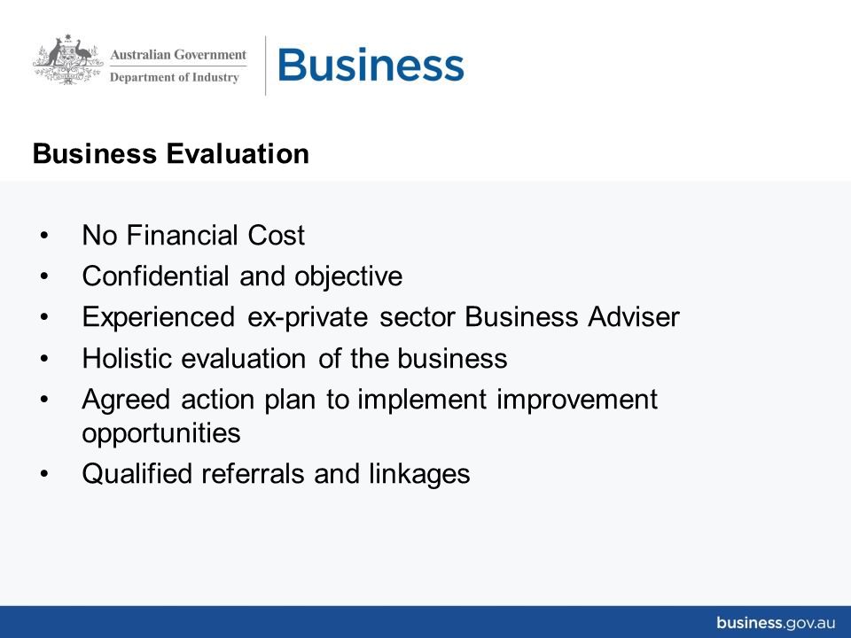 Business Evaluation No Financial Cost Confidential and objective Experienced ex-private sector Business Adviser Holistic evaluation of the business Agreed action plan to implement improvement opportunities Qualified referrals and linkages
