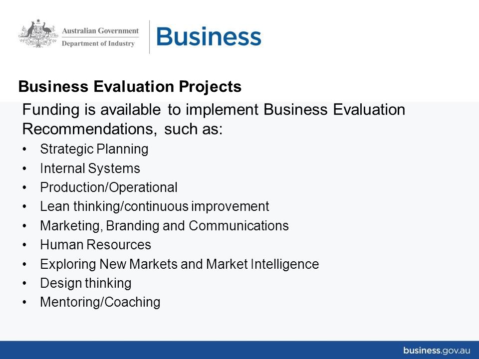 Business Evaluation Projects Funding is available to implement Business Evaluation Recommendations, such as: Strategic Planning Internal Systems Production/Operational Lean thinking/continuous improvement Marketing, Branding and Communications Human Resources Exploring New Markets and Market Intelligence Design thinking Mentoring/Coaching