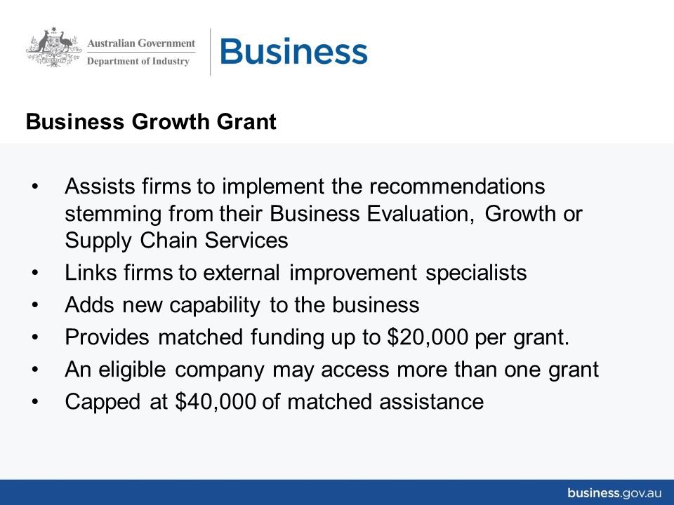 Business Growth Grant Assists firms to implement the recommendations stemming from their Business Evaluation, Growth or Supply Chain Services Links firms to external improvement specialists Adds new capability to the business Provides matched funding up to $20,000 per grant.