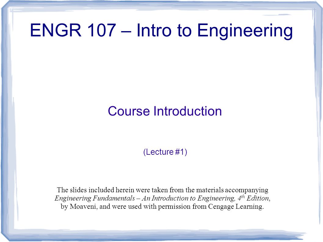 Course Introduction (Lecture #1) ENGR 107 – Intro to Engineering The slides included herein were taken from the materials accompanying Engineering Fundamentals – An Introduction to Engineering, 4 th Edition, by Moaveni, and were used with permission from Cengage Learning.