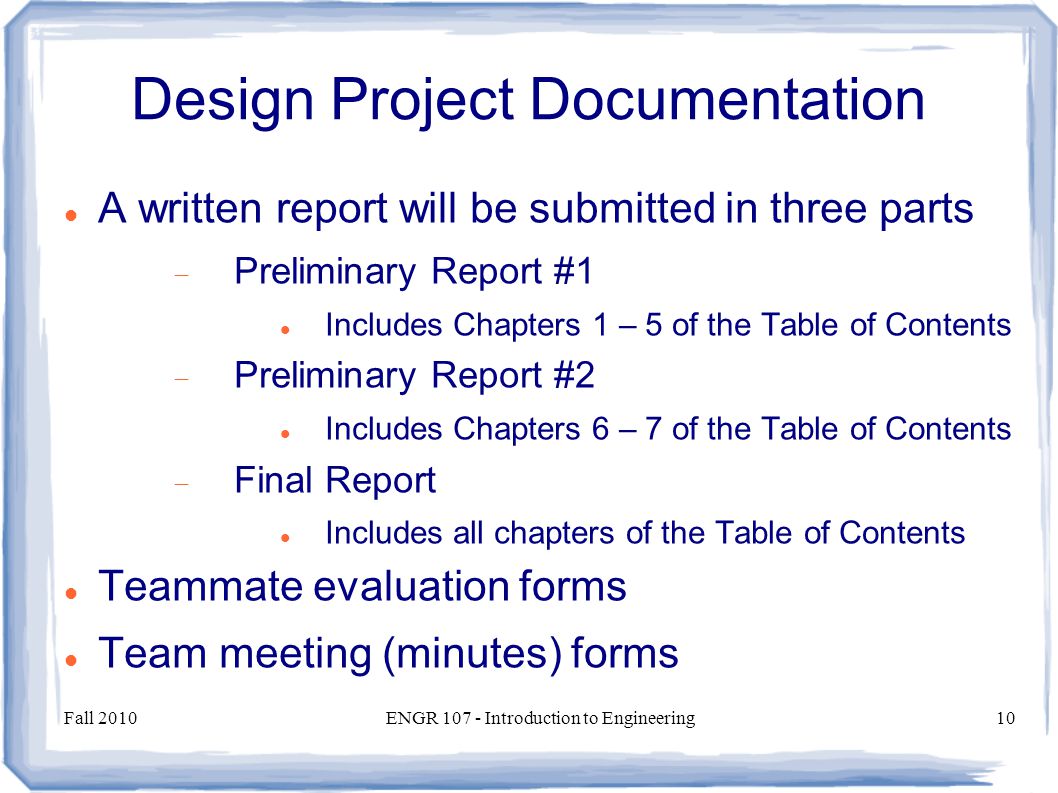 Fall 2010ENGR Introduction to Engineering10 Design Project Documentation A written report will be submitted in three parts  Preliminary Report #1 Includes Chapters 1 – 5 of the Table of Contents  Preliminary Report #2 Includes Chapters 6 – 7 of the Table of Contents  Final Report Includes all chapters of the Table of Contents Teammate evaluation forms Team meeting (minutes) forms