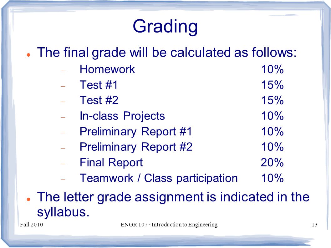 Fall 2010ENGR Introduction to Engineering13 Grading The final grade will be calculated as follows:  Homework10%  Test #115%  Test #215%  In-class Projects10%  Preliminary Report #110%  Preliminary Report #210%  Final Report20%  Teamwork / Class participation10% The letter grade assignment is indicated in the syllabus.