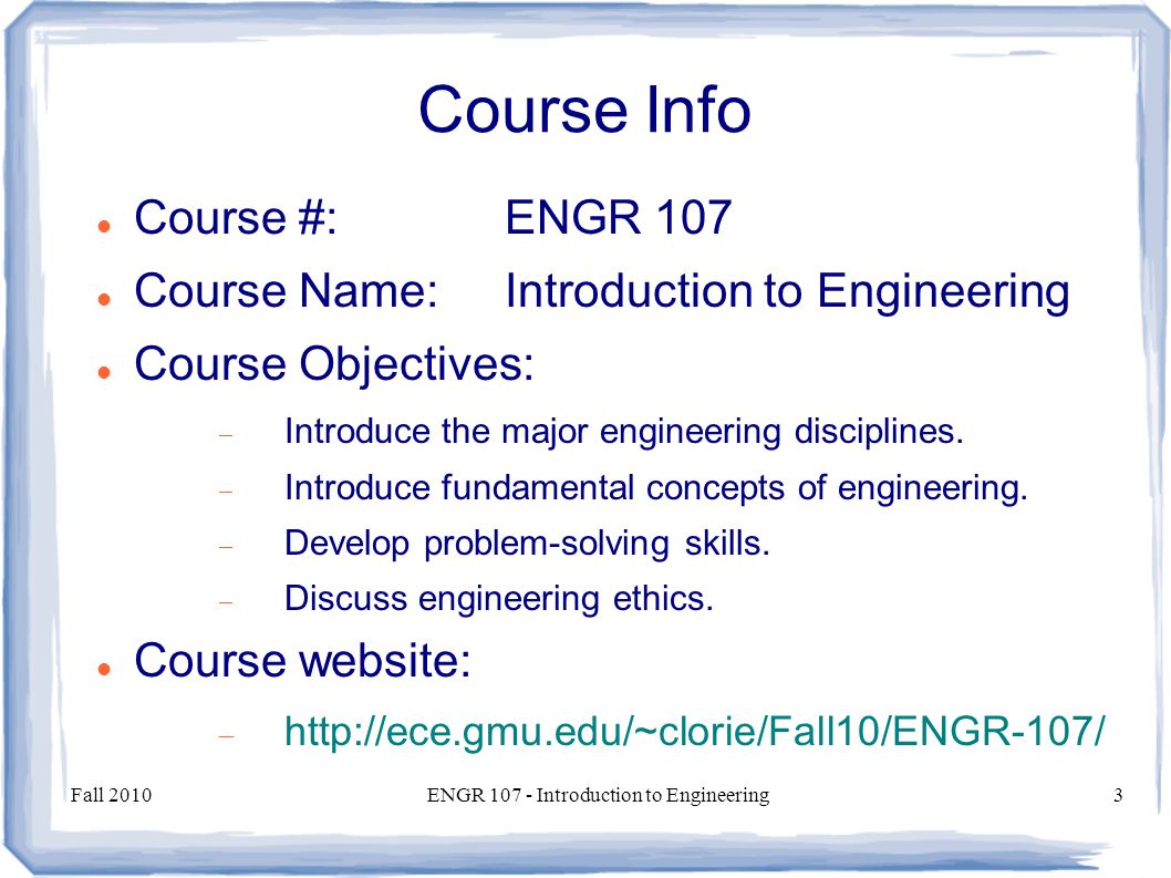 Fall 2010ENGR Introduction to Engineering3 Course Info Course #:ENGR 107 Course Name:Introduction to Engineering Course Objectives:  Introduce the major engineering disciplines.