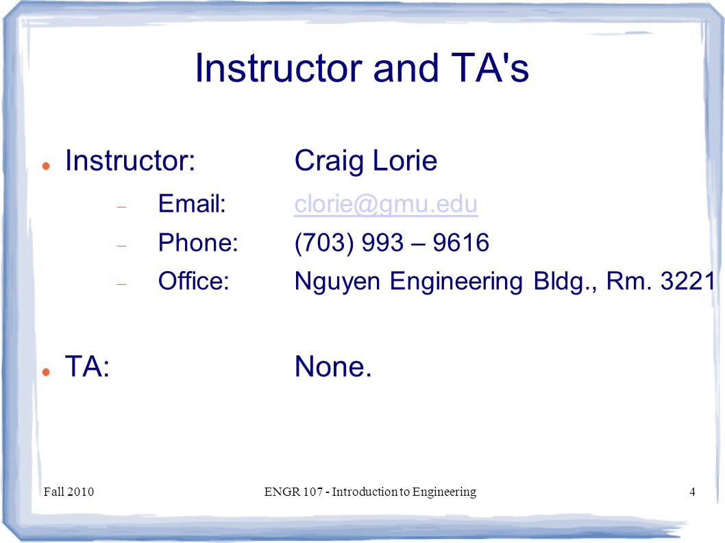 Fall 2010ENGR Introduction to Engineering4 Instructor and TA s Instructor:Craig Lorie   Phone:(703) 993 – 9616  Office:Nguyen Engineering Bldg., Rm.