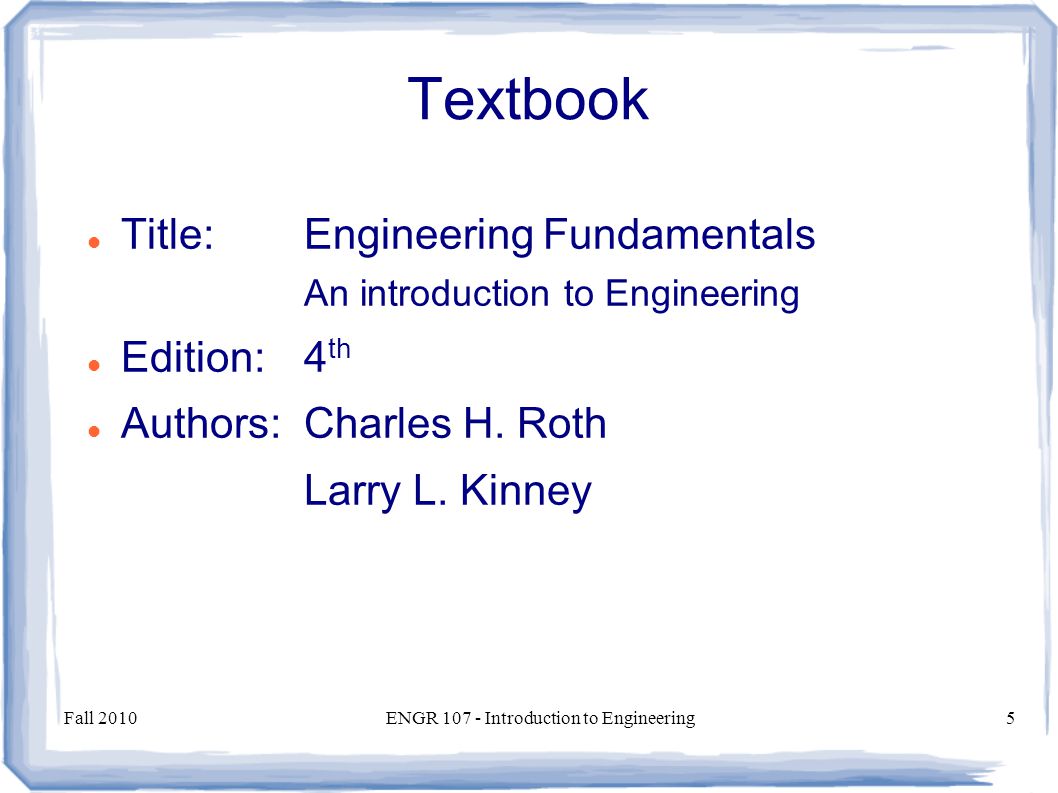 Fall 2010ENGR Introduction to Engineering5 Textbook Title:Engineering Fundamentals An introduction to Engineering Edition:4 th Authors:Charles H.