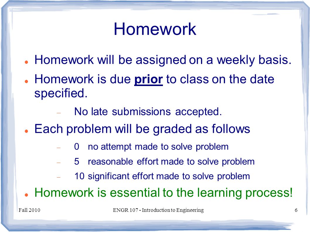 Fall 2010ENGR Introduction to Engineering6 Homework Homework will be assigned on a weekly basis.