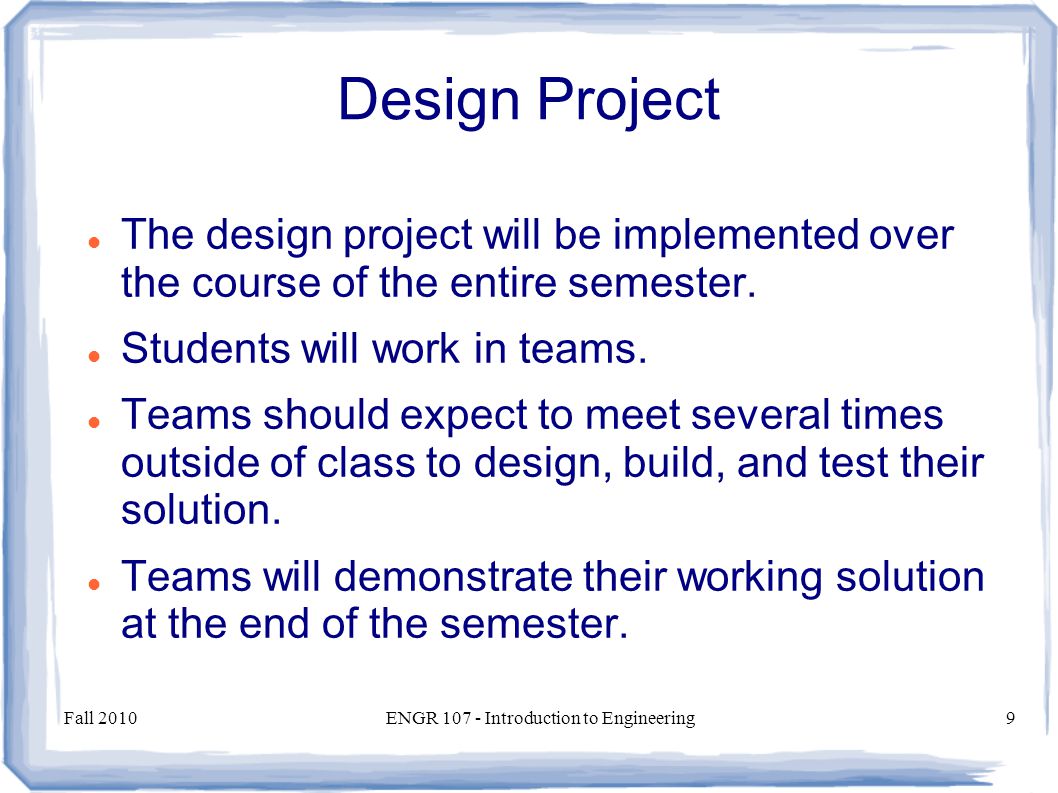 Fall 2010ENGR Introduction to Engineering9 Design Project The design project will be implemented over the course of the entire semester.