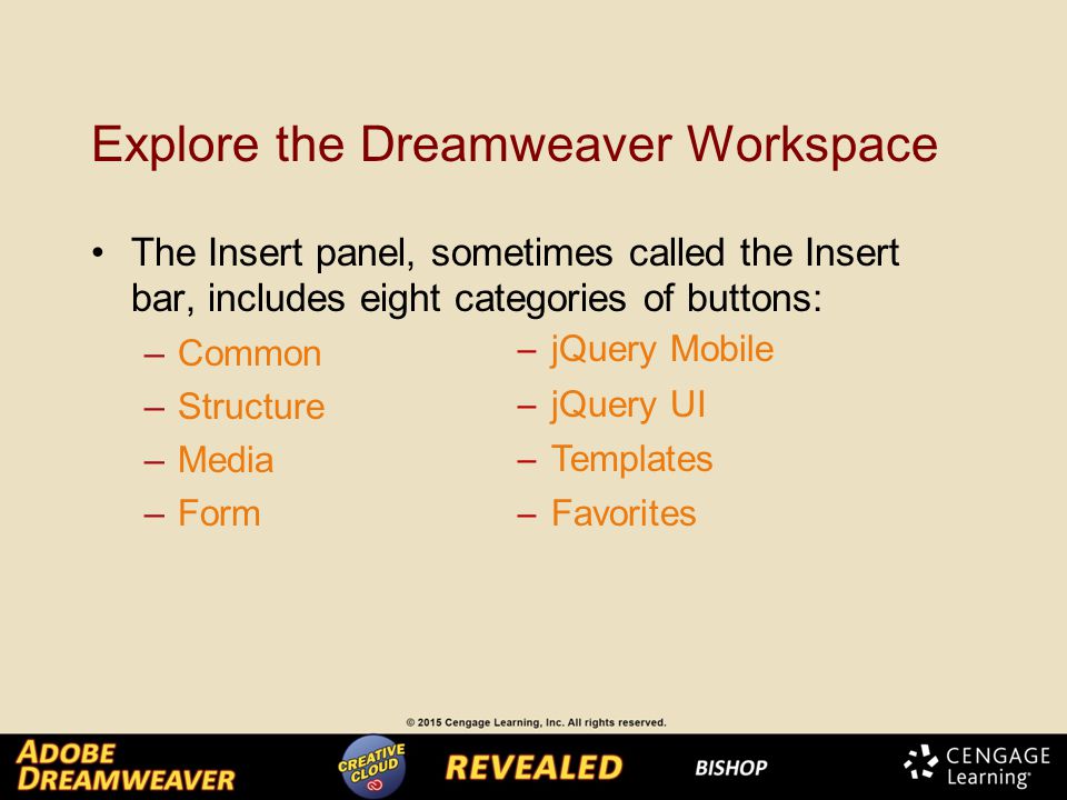 Explore the Dreamweaver Workspace The Insert panel, sometimes called the Insert bar, includes eight categories of buttons: –Common –Structure –Media –Form ─ jQuery Mobile ─ jQuery UI ─ Templates ─ Favorites