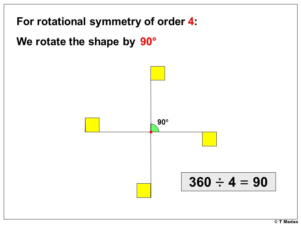 © T Madas For rotational symmetry of order 4: We rotate the shape by 90° 90° 360 ÷ 4 = 90